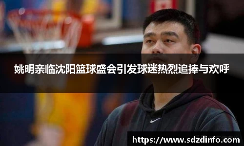 姚明亲临沈阳篮球盛会引发球迷热烈追捧与欢呼