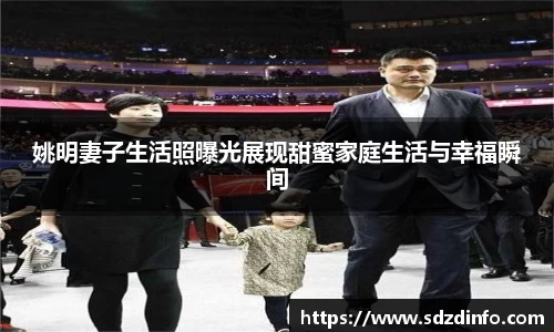 姚明妻子生活照曝光展现甜蜜家庭生活与幸福瞬间